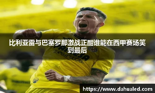 比利亚雷与巴塞罗那激战正酣谁能在西甲赛场笑到最后