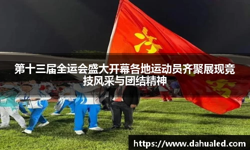第十三届全运会盛大开幕各地运动员齐聚展现竞技风采与团结精神